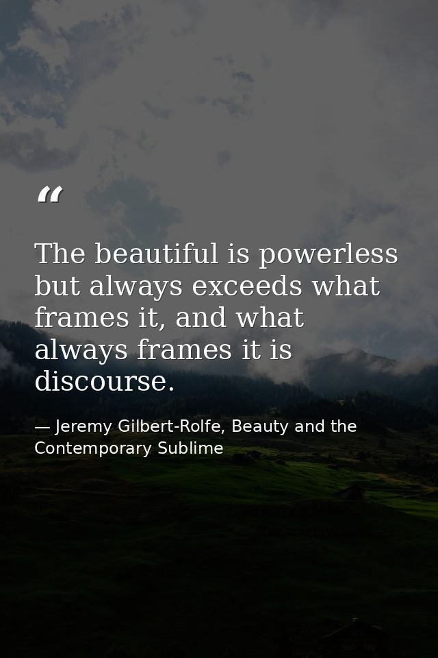 The beautiful is powerless but always exceeds what frames it, and what always frames it is discourse. — Jeremy Gilbert-Rolfe, Beauty and the Contemporary Sublime