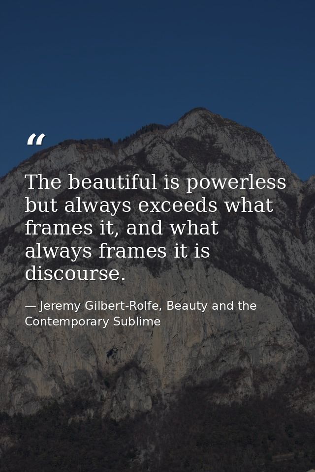 The beautiful is powerless but always exceeds what frames it, and what always frames it is discourse. — Jeremy Gilbert-Rolfe, Beauty and the Contemporary Sublime