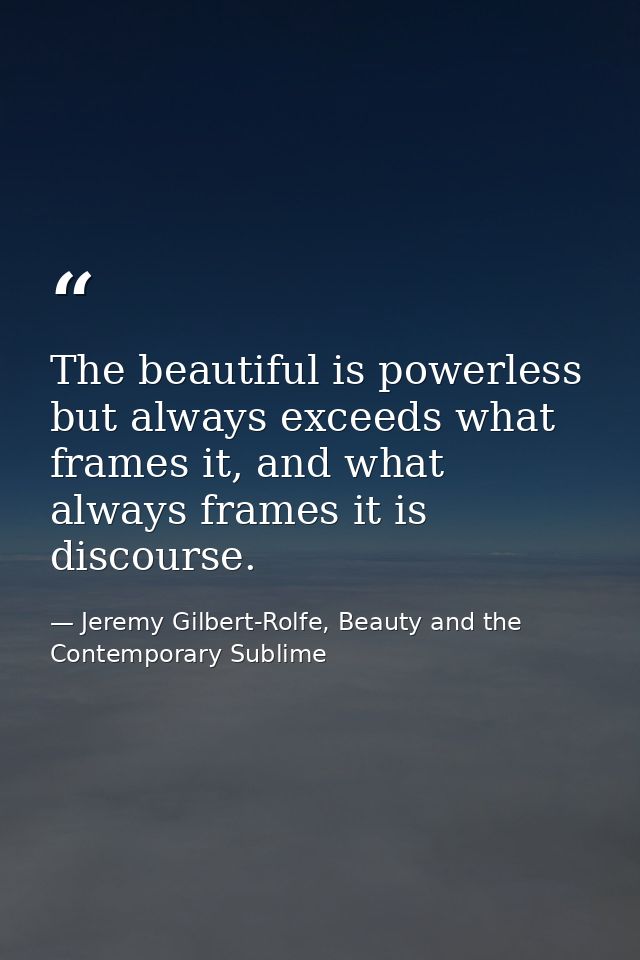 The beautiful is powerless but always exceeds what frames it, and what always frames it is discourse. — Jeremy Gilbert-Rolfe, Beauty and the Contemporary Sublime