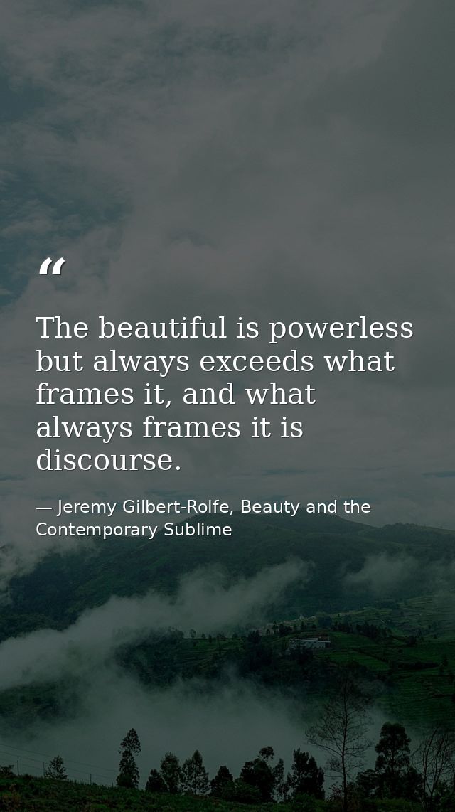 The beautiful is powerless but always exceeds what frames it, and what always frames it is discourse. — Jeremy Gilbert-Rolfe, Beauty and the Contemporary Sublime