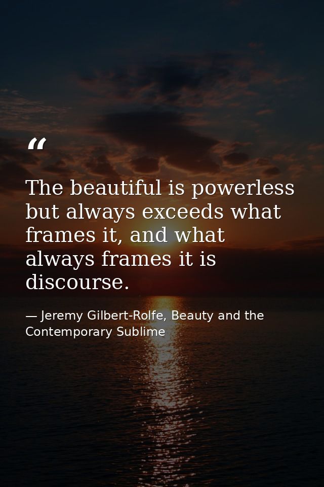 The beautiful is powerless but always exceeds what frames it, and what always frames it is discourse. — Jeremy Gilbert-Rolfe, Beauty and the Contemporary Sublime