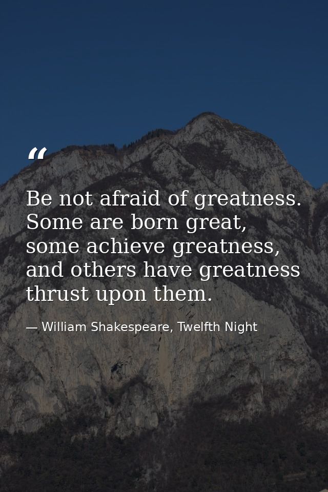 Be not afraid of greatness. Some are born great, some achieve greatness, and others have greatness thrust upon them. — William Shakespeare, Twelfth Night