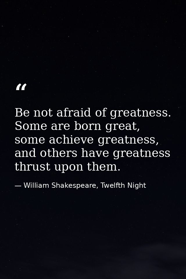 Be not afraid of greatness. Some are born great, some achieve greatness, and others have greatness thrust upon them. — William Shakespeare, Twelfth Night
