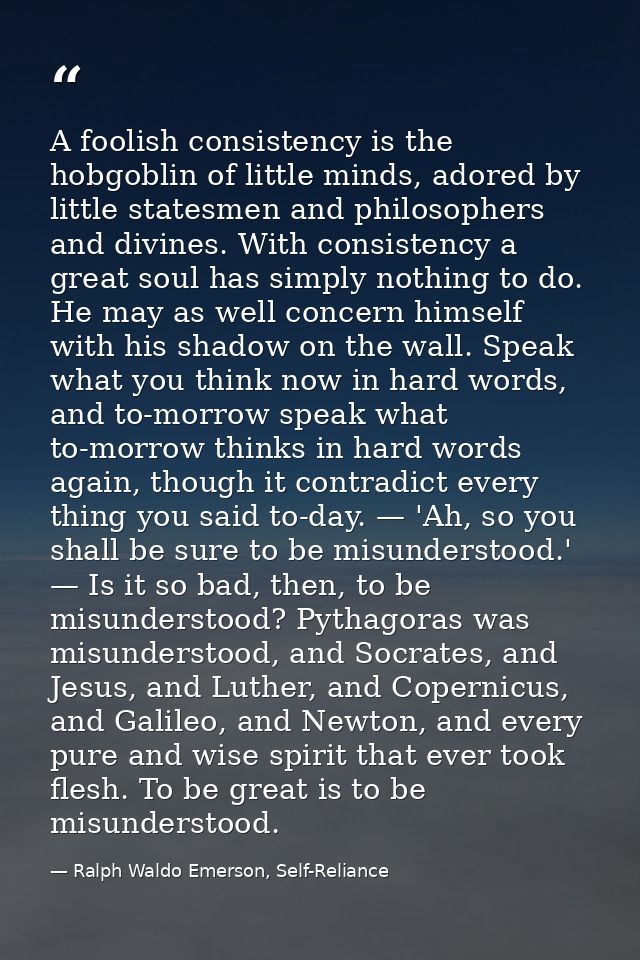 A foolish consistency is the hobgoblin of little minds, adored by little statesmen and philosophers and divines. With co — Ralph Waldo Emerson, Self-Reliance