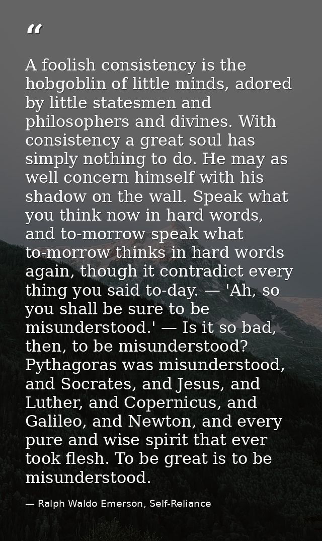 A foolish consistency is the hobgoblin of little minds, adored by little statesmen and philosophers and divines. With co — Ralph Waldo Emerson, Self-Reliance