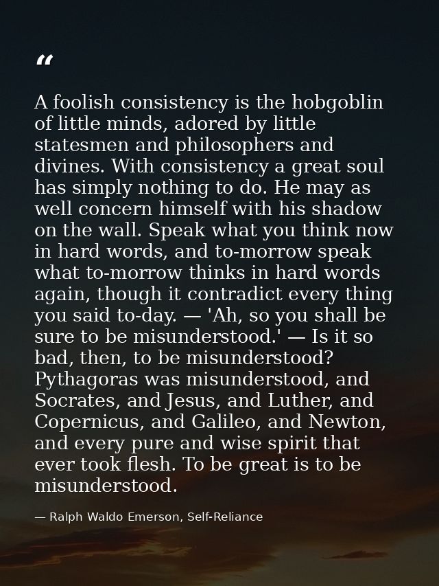 A foolish consistency is the hobgoblin of little minds, adored by little statesmen and philosophers and divines. With co — Ralph Waldo Emerson, Self-Reliance