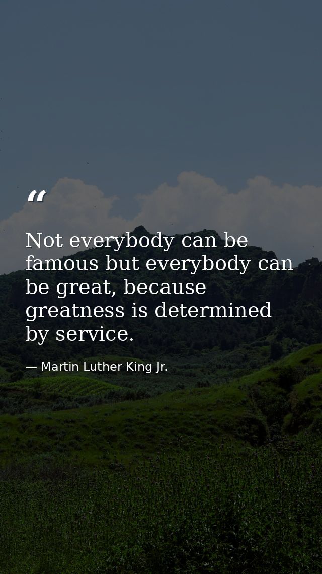Not everybody can be famous but everybody can be great, because greatness is determined by service. — Martin Luther King Jr.