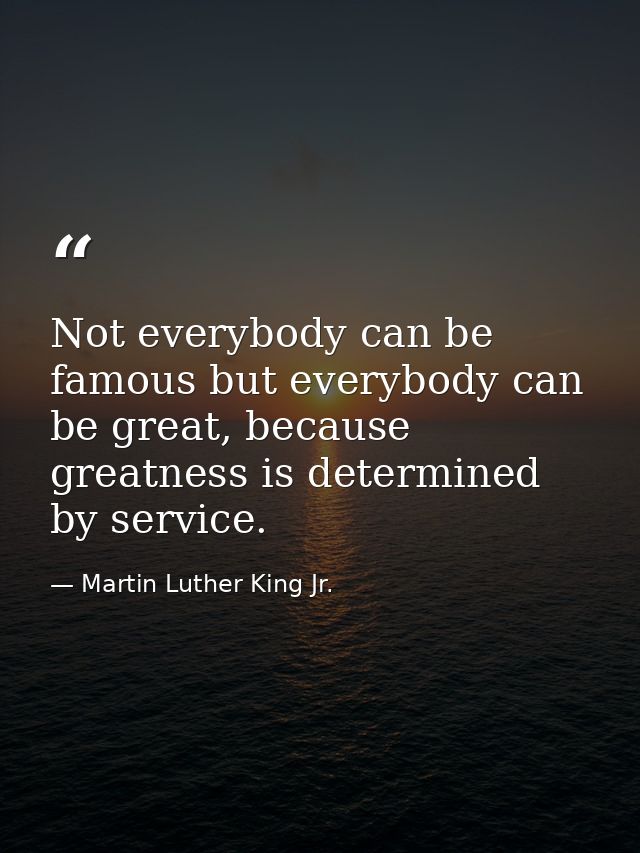 Not everybody can be famous but everybody can be great, because greatness is determined by service. — Martin Luther King Jr.