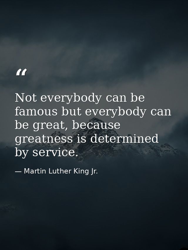 Not everybody can be famous but everybody can be great, because greatness is determined by service. — Martin Luther King Jr.
