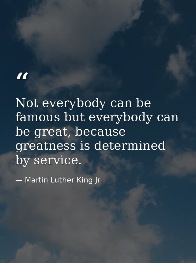 Not everybody can be famous but everybody can be great, because greatness is determined by service. — Martin Luther King Jr.