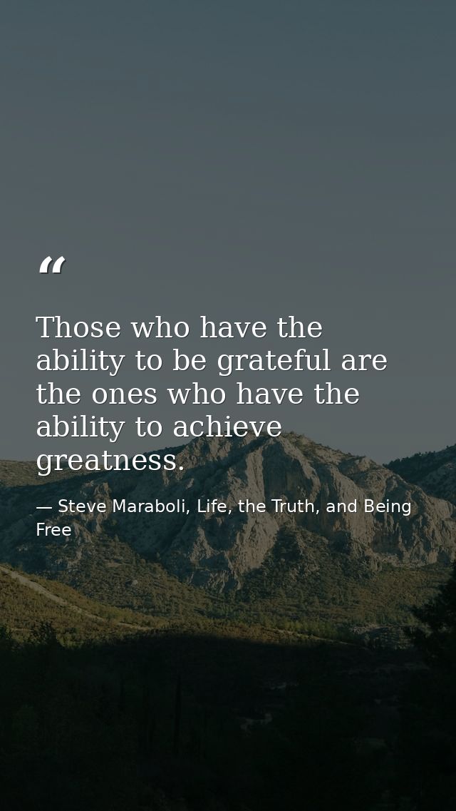 Those who have the ability to be grateful are the ones who have the ability to achieve greatness. — Steve Maraboli, Life, the Truth, and Being Free