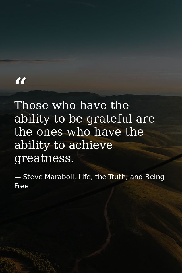 Those who have the ability to be grateful are the ones who have the ability to achieve greatness. — Steve Maraboli, Life, the Truth, and Being Free
