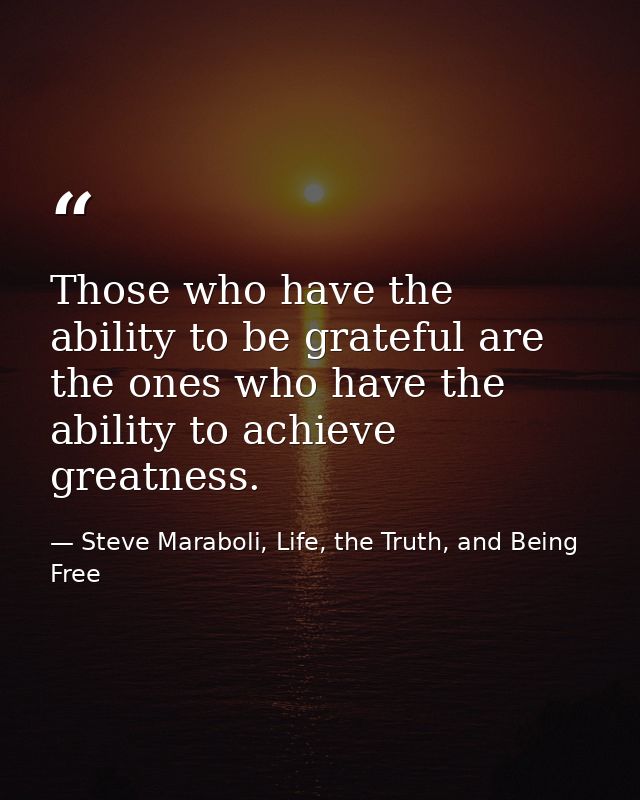 Those who have the ability to be grateful are the ones who have the ability to achieve greatness. — Steve Maraboli, Life, the Truth, and Being Free