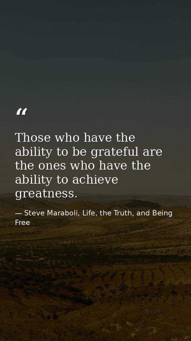 Those who have the ability to be grateful are the ones who have the ability to achieve greatness. — Steve Maraboli, Life, the Truth, and Being Free