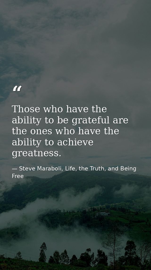Those who have the ability to be grateful are the ones who have the ability to achieve greatness. — Steve Maraboli, Life, the Truth, and Being Free
