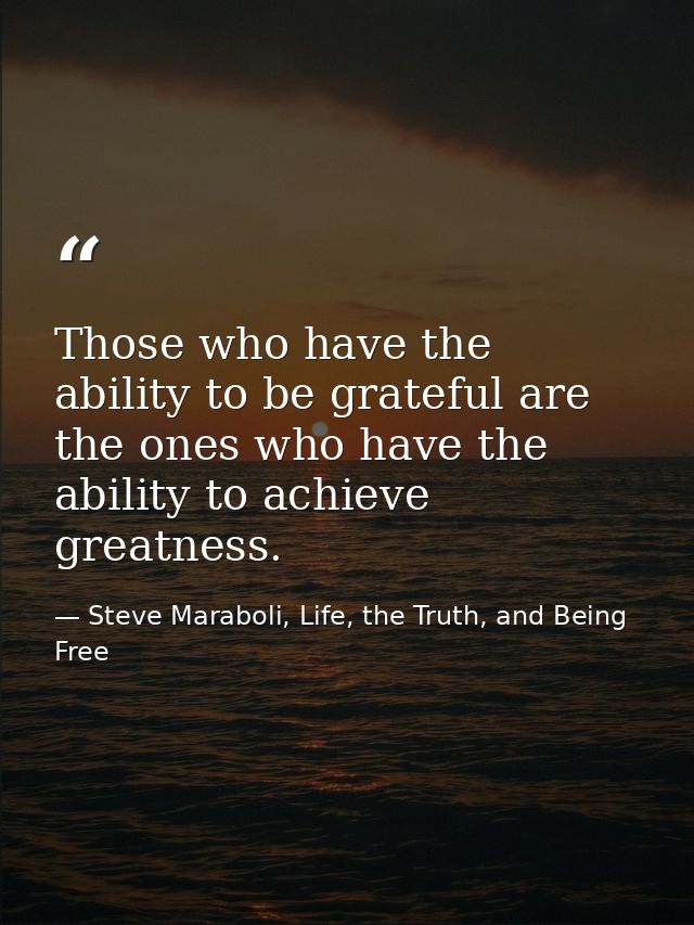 Those who have the ability to be grateful are the ones who have the ability to achieve greatness. — Steve Maraboli, Life, the Truth, and Being Free