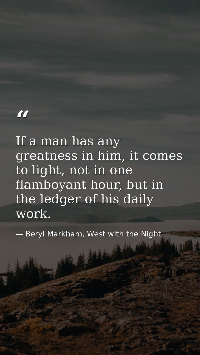 If a man has any greatness in him, it comes to light, not in one flamboyant hour, but in the ledger of his daily work. — Beryl Markham, West with the Night