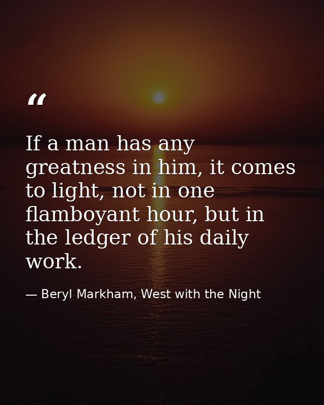 If a man has any greatness in him, it comes to light, not in one flamboyant hour, but in the ledger of his daily work. — Beryl Markham, West with the Night