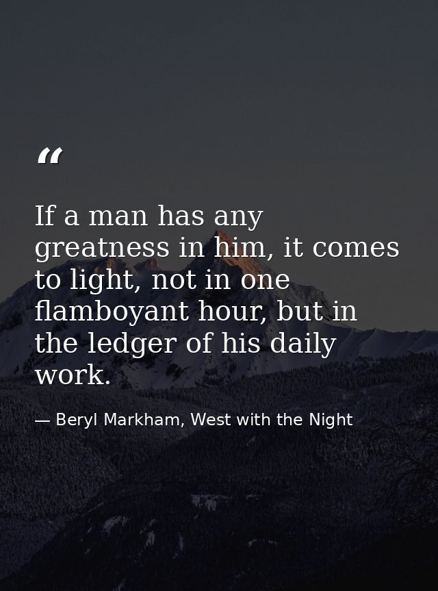 If a man has any greatness in him, it comes to light, not in one flamboyant hour, but in the ledger of his daily work. — Beryl Markham, West with the Night