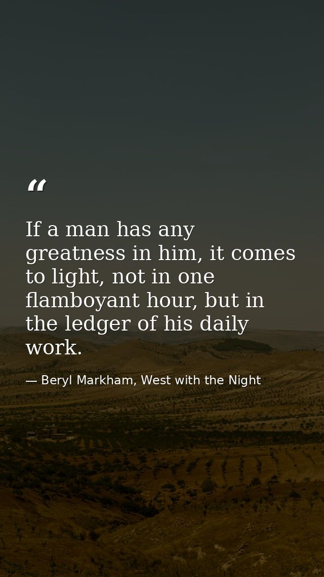 If a man has any greatness in him, it comes to light, not in one flamboyant hour, but in the ledger of his daily work. — Beryl Markham, West with the Night