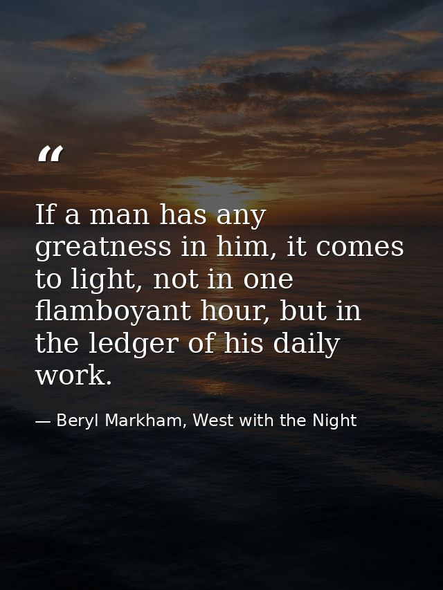 If a man has any greatness in him, it comes to light, not in one flamboyant hour, but in the ledger of his daily work. — Beryl Markham, West with the Night