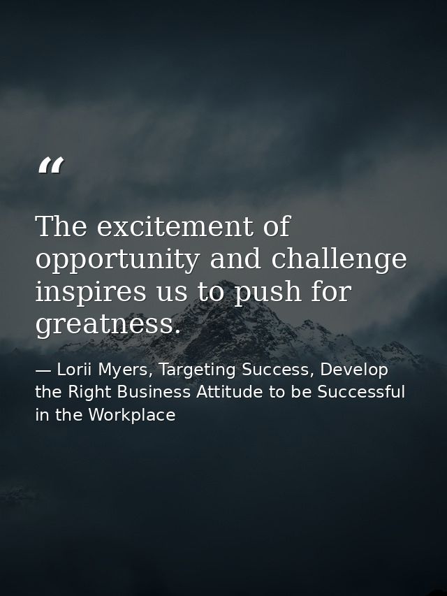 The excitement of opportunity and challenge inspires us to push for greatness. — Lorii Myers, Targeting Success, Develop the Right Business Attitude to be Successful in the Workplace