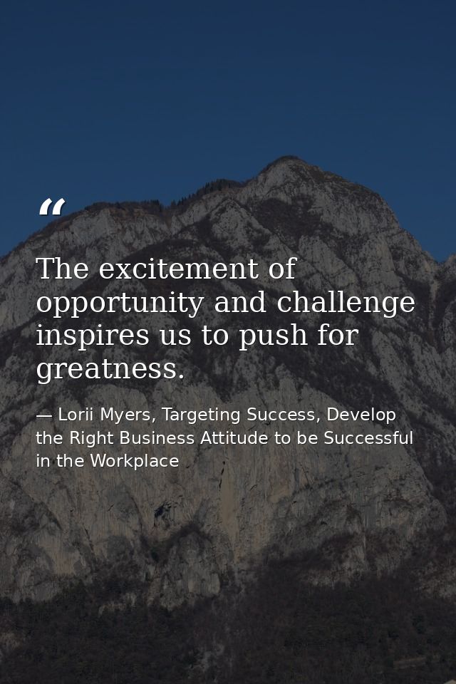 The excitement of opportunity and challenge inspires us to push for greatness. — Lorii Myers, Targeting Success, Develop the Right Business Attitude to be Successful in the Workplace