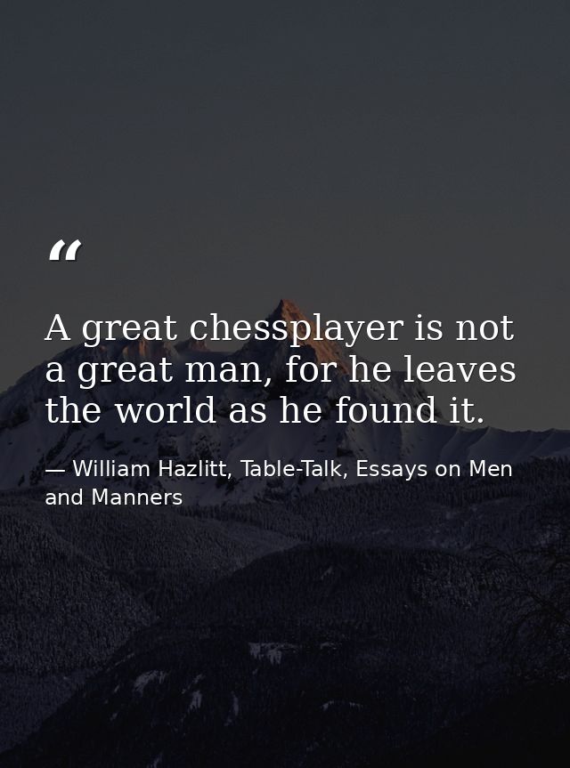 A great chessplayer is not a great man, for he leaves the world as he found it. — William Hazlitt, Table-Talk, Essays on Men and Manners