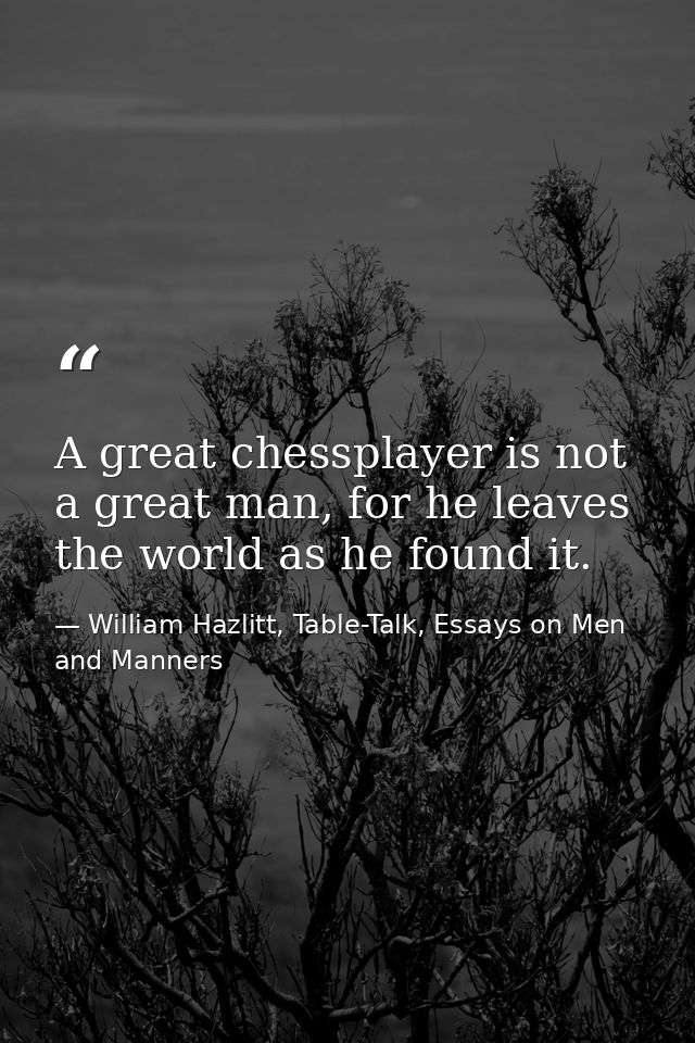 A great chessplayer is not a great man, for he leaves the world as he found it. — William Hazlitt, Table-Talk, Essays on Men and Manners