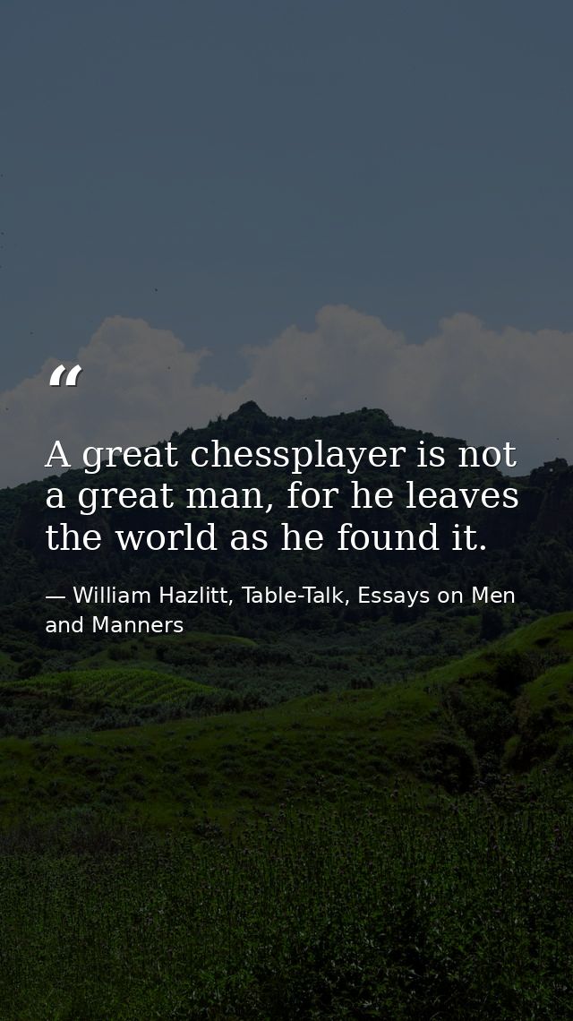 A great chessplayer is not a great man, for he leaves the world as he found it. — William Hazlitt, Table-Talk, Essays on Men and Manners