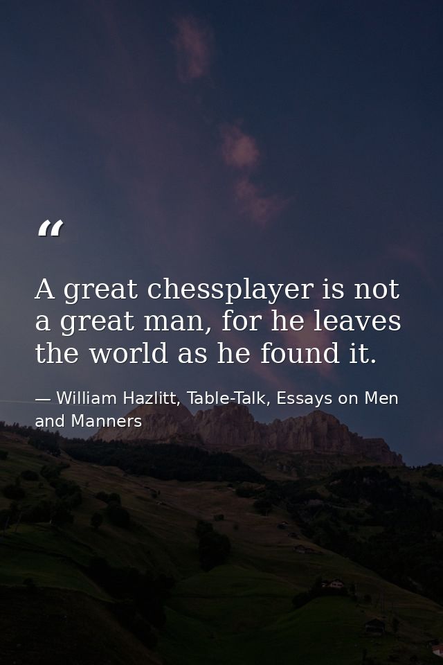 A great chessplayer is not a great man, for he leaves the world as he found it. — William Hazlitt, Table-Talk, Essays on Men and Manners