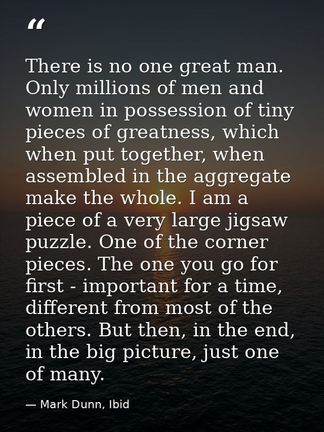 There is no one great man. Only millions of men and women in possession of tiny pieces of greatness, which when put toge — Mark Dunn, Ibid