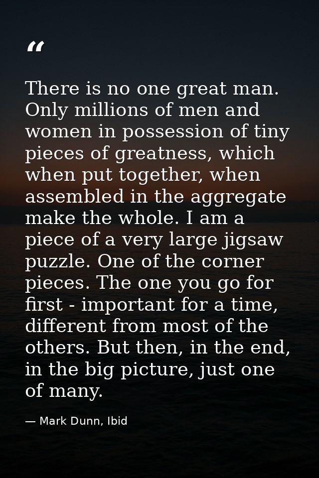There is no one great man. Only millions of men and women in possession of tiny pieces of greatness, which when put toge — Mark Dunn, Ibid