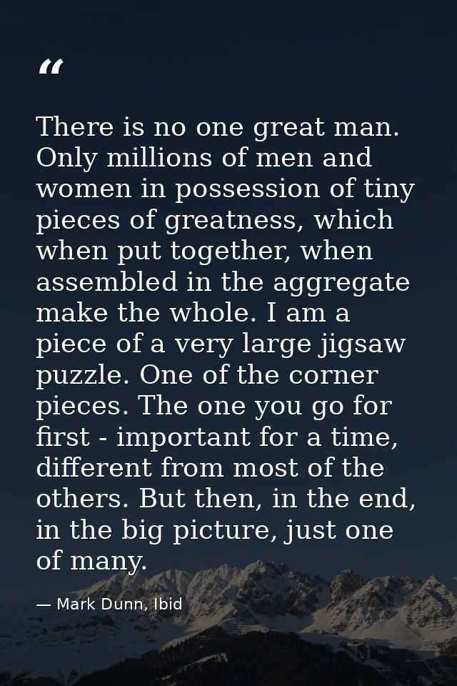 There is no one great man. Only millions of men and women in possession of tiny pieces of greatness, which when put toge — Mark Dunn, Ibid