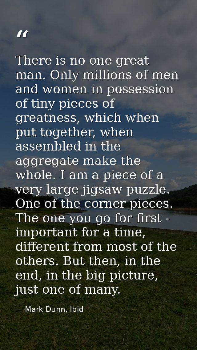 There is no one great man. Only millions of men and women in possession of tiny pieces of greatness, which when put toge — Mark Dunn, Ibid