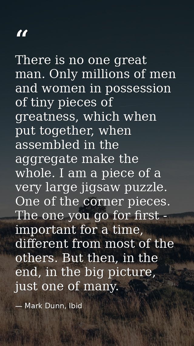 There is no one great man. Only millions of men and women in possession of tiny pieces of greatness, which when put toge — Mark Dunn, Ibid