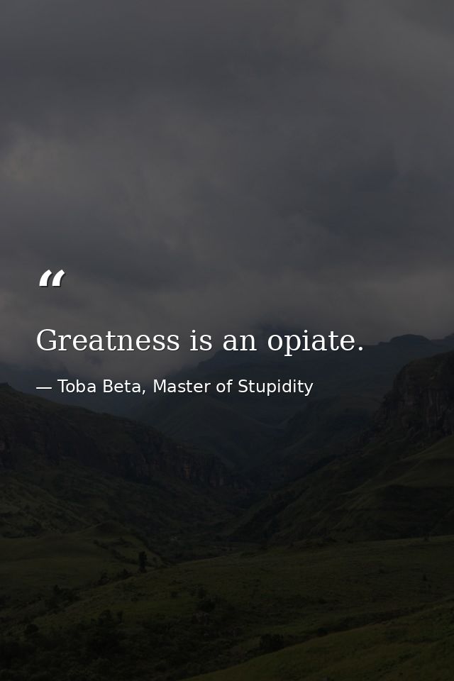 Greatness is an opiate. — Toba Beta, Master of Stupidity