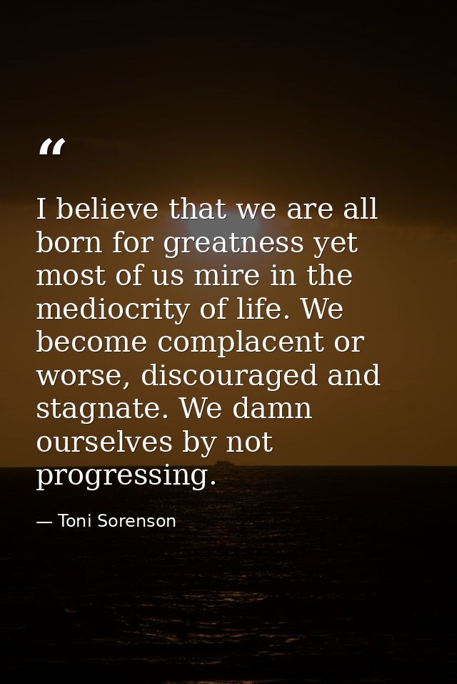 I believe that we are all born for greatness yet most of us mire in the mediocrity of life. We become complacent or wors — Toni Sorenson
