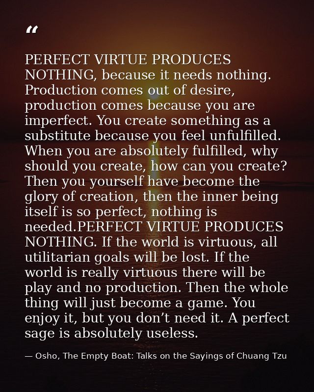 PERFECT VIRTUE PRODUCES NOTHING, because it needs nothing. Production comes out of desire, production comes because you  — Osho, The Empty Boat: Talks on the Sayings of Chuang Tzu