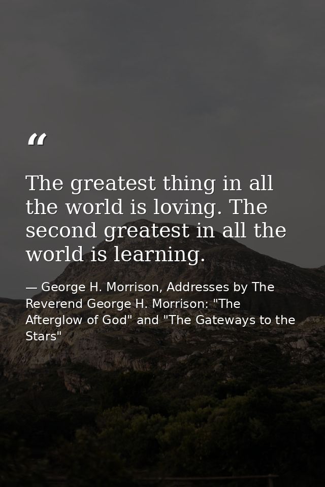 The greatest thing in all the world is loving. The second greatest in all the world is learning. — George H. Morrison, Addresses by The Reverend George H. Morrison: "The Afterglow of God" and "The Gateways to the Stars"