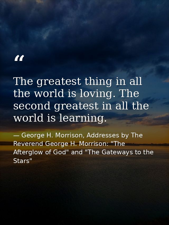The greatest thing in all the world is loving. The second greatest in all the world is learning. — George H. Morrison, Addresses by The Reverend George H. Morrison: "The Afterglow of God" and "The Gateways to the Stars"