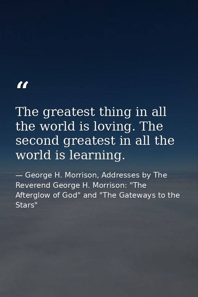 The greatest thing in all the world is loving. The second greatest in all the world is learning. — George H. Morrison, Addresses by The Reverend George H. Morrison: "The Afterglow of God" and "The Gateways to the Stars"