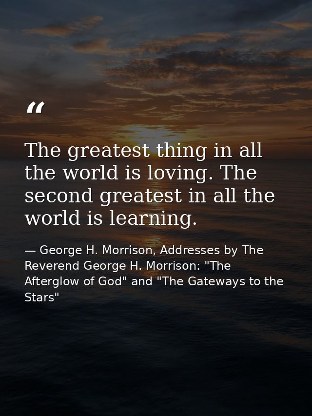 The greatest thing in all the world is loving. The second greatest in all the world is learning. — George H. Morrison, Addresses by The Reverend George H. Morrison: "The Afterglow of God" and "The Gateways to the Stars"