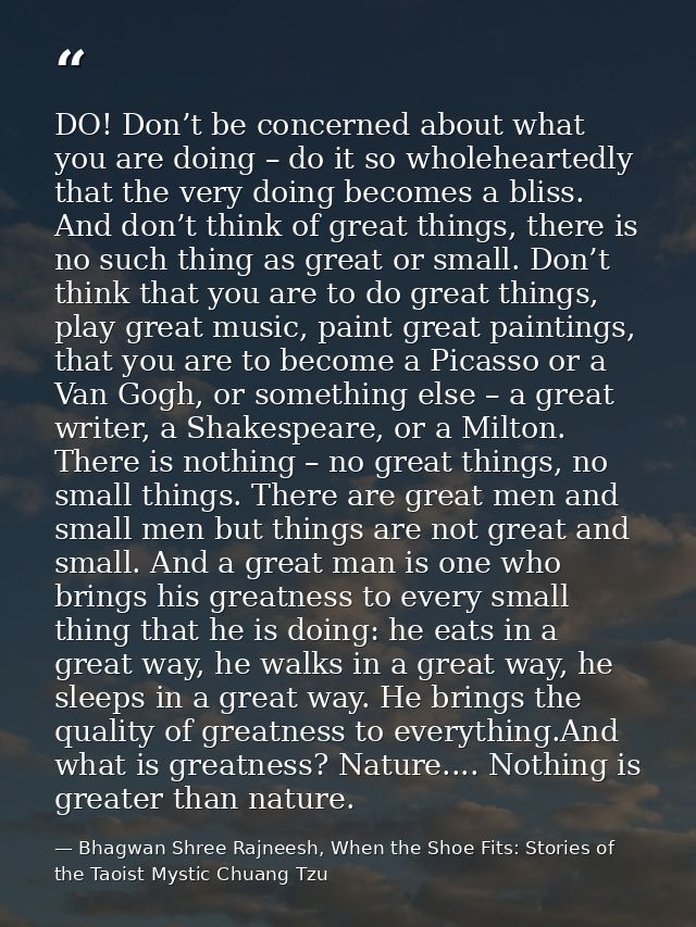 DO! Don’t be concerned about what you are doing – do it so wholeheartedly that the very doing becomes a bliss. And don’t — Bhagwan Shree Rajneesh, When the Shoe Fits: Stories of the Taoist Mystic Chuang Tzu