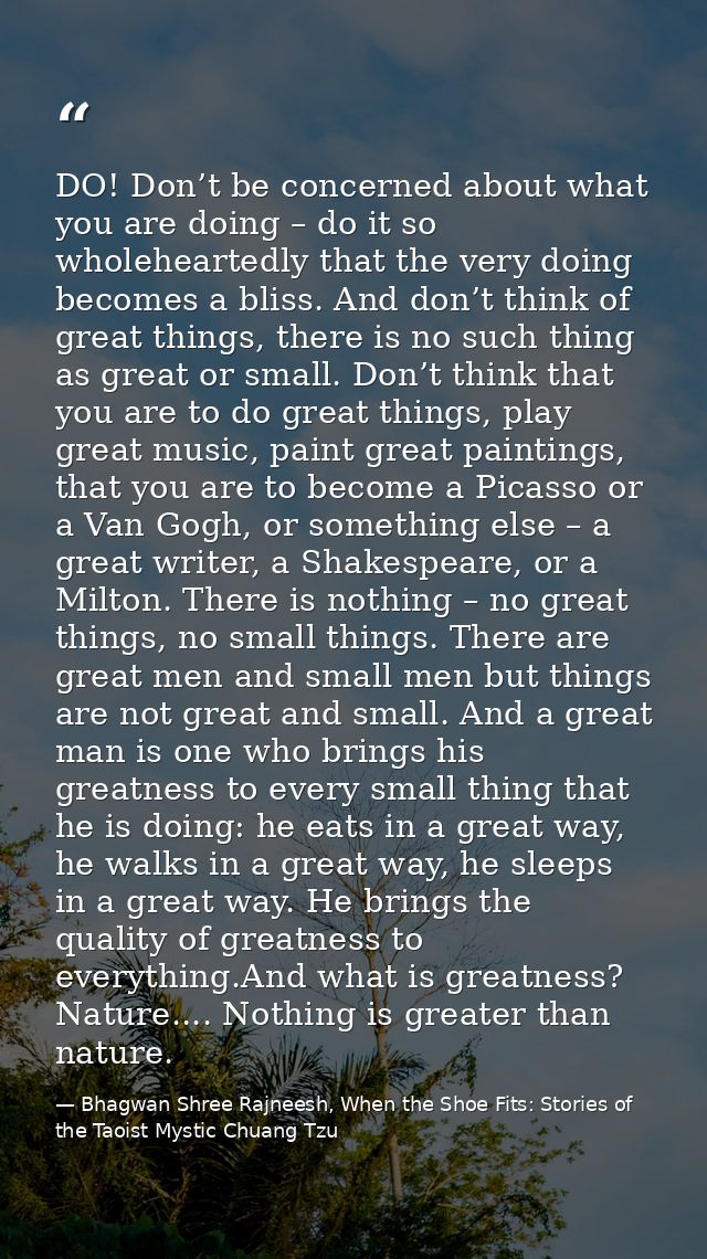 DO! Don’t be concerned about what you are doing – do it so wholeheartedly that the very doing becomes a bliss. And don’t — Bhagwan Shree Rajneesh, When the Shoe Fits: Stories of the Taoist Mystic Chuang Tzu
