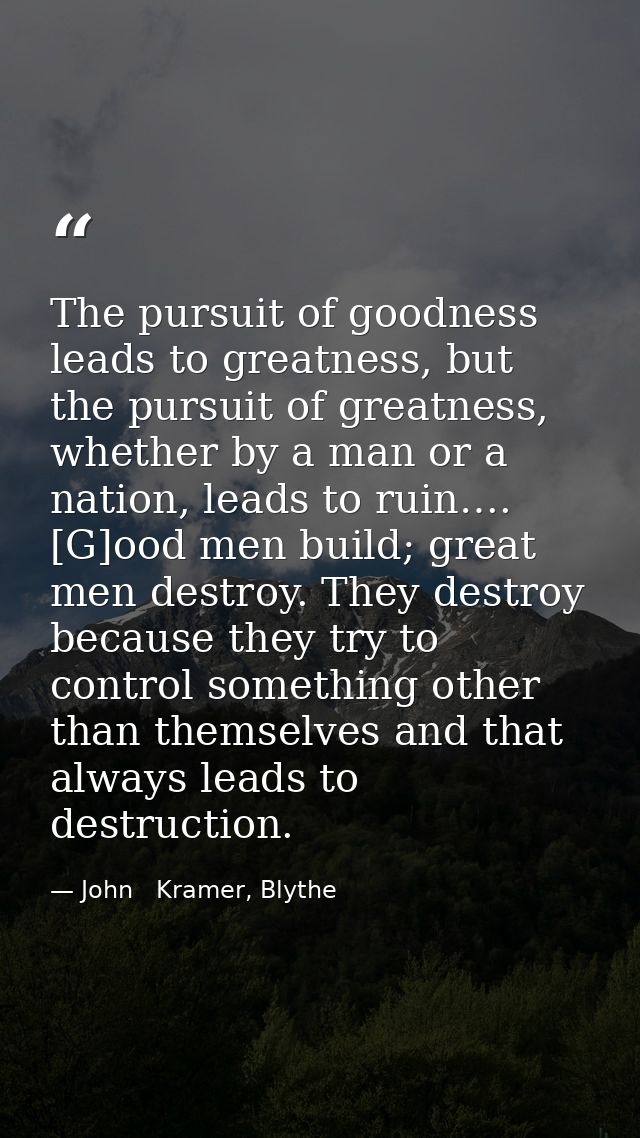 The pursuit of goodness leads to greatness, but the pursuit of greatness, whether by a man or a nation, leads to ruin….  — John   Kramer, Blythe