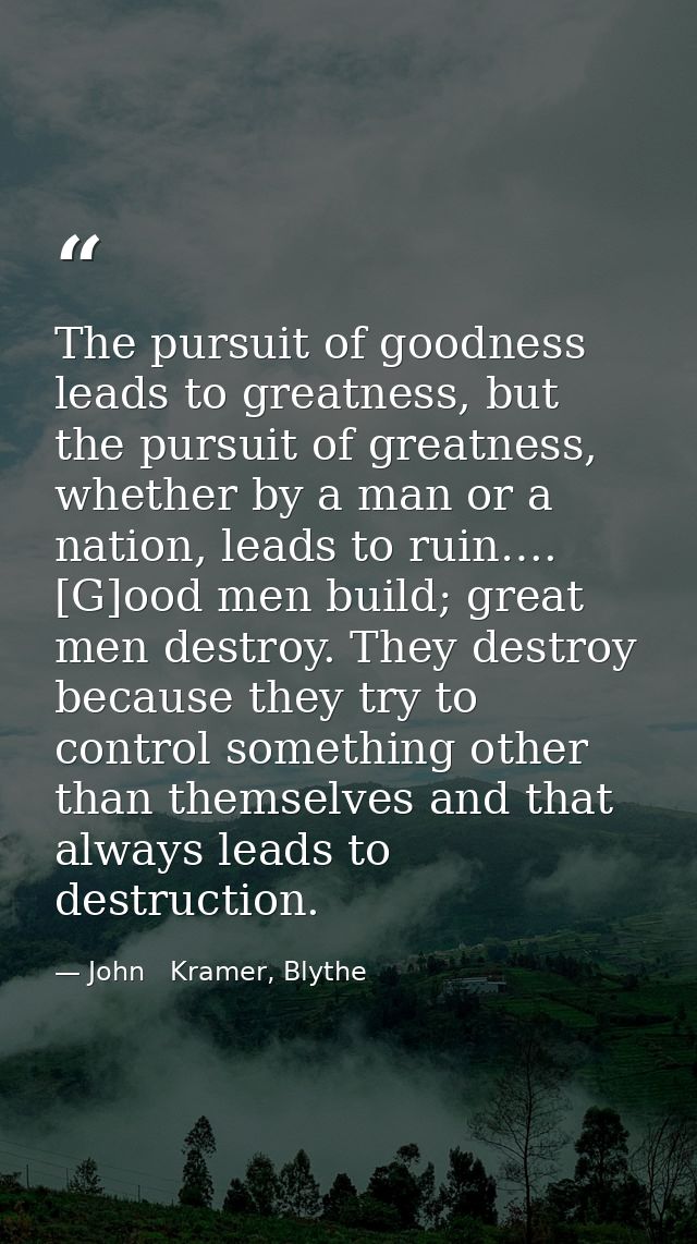 The pursuit of goodness leads to greatness, but the pursuit of greatness, whether by a man or a nation, leads to ruin….  — John   Kramer, Blythe