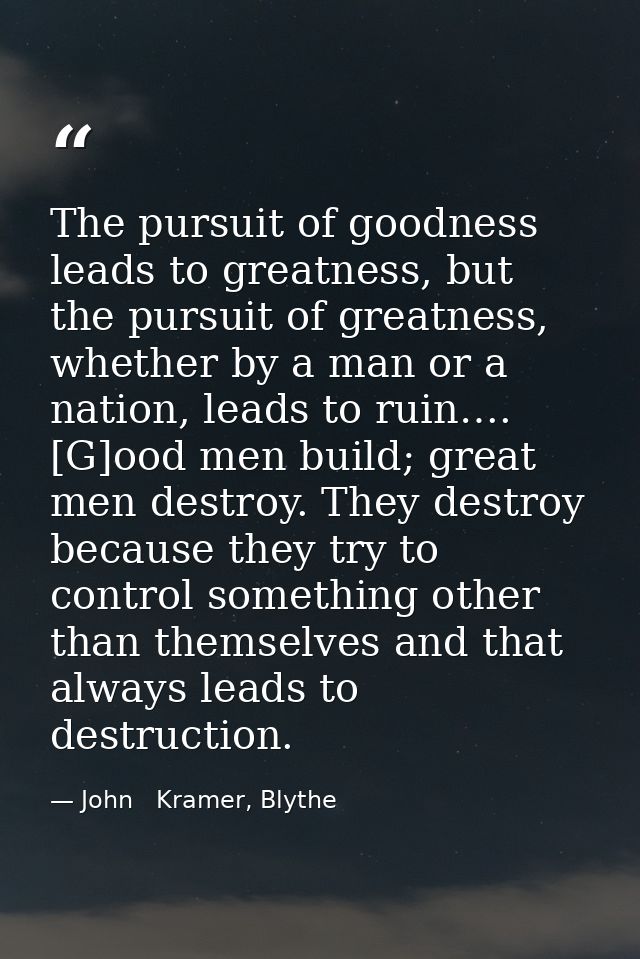 The pursuit of goodness leads to greatness, but the pursuit of greatness, whether by a man or a nation, leads to ruin….  — John   Kramer, Blythe