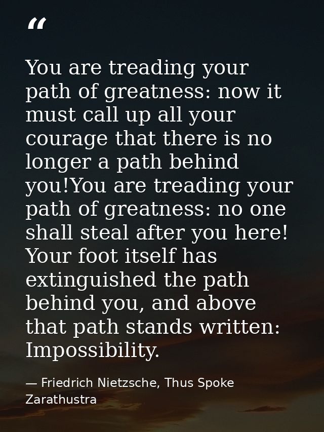 You are treading your path of greatness: now it must call up all your courage that there is no longer a path behind you! — Friedrich Nietzsche, Thus Spoke Zarathustra