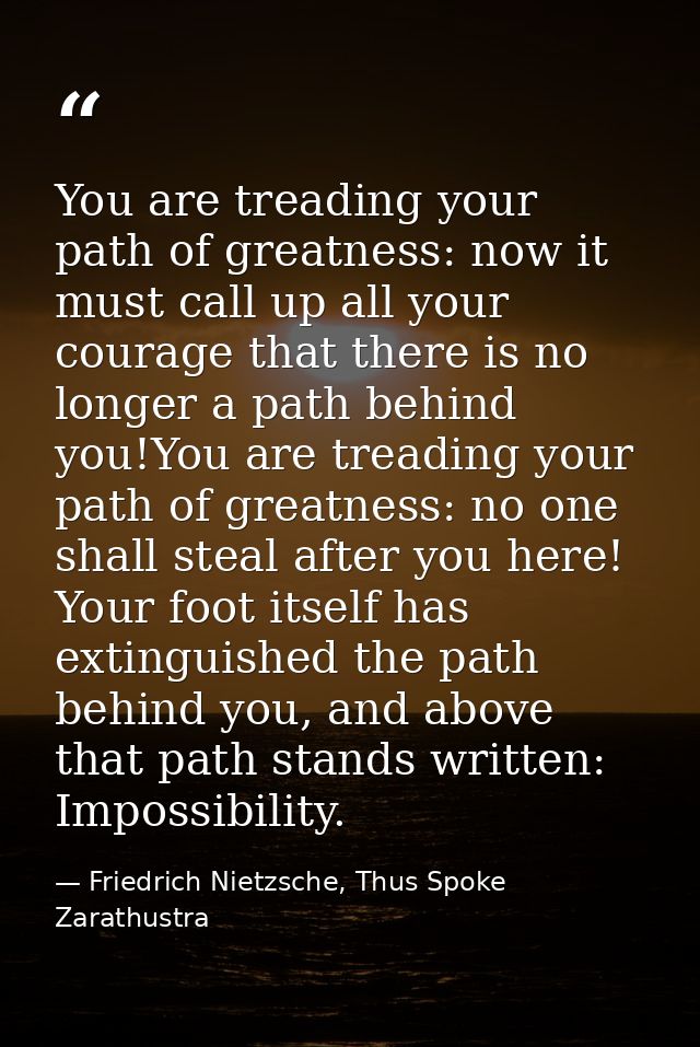 You are treading your path of greatness: now it must call up all your courage that there is no longer a path behind you! — Friedrich Nietzsche, Thus Spoke Zarathustra